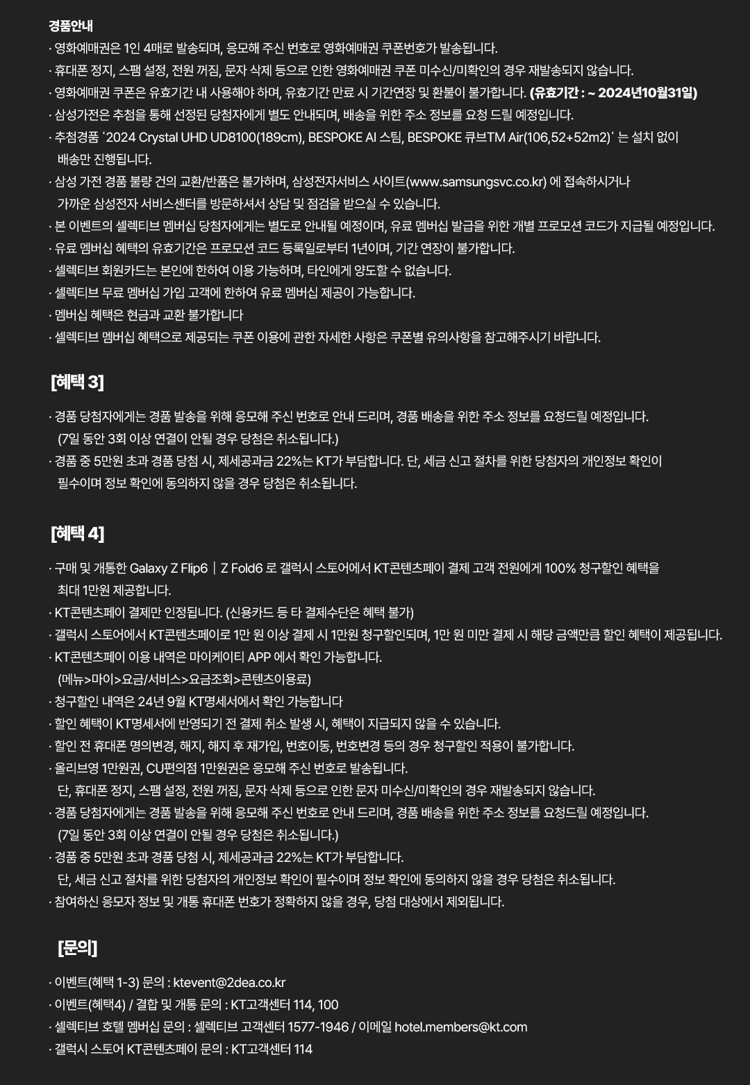 
				경품안내.
				· 영화예매권은 1인 4매로 발송되며, 응모해 주신 번호로 영화예매권 쿠폰번호가 발송됩니다.
				· 휴대폰 정지, 스팸 설정, 전원 꺼짐, 문자 삭제 등으로 인한 영화예매권 쿠폰 미수신/미확인의 경우 재발송되지 않습니다.
				· 영화예매권 쿠폰은 유효기간 내 사용해야 하며, 유효기간 만료 시 기간연장 및 환불이 불가합니다. (유효기간 : ~ 2024년10월31일)
				· 삼성가전은 추첨을 통해 선정된 당첨자에게 별도 안내되며, 배송을 위한 주소 정보를 요청 드릴 예정입니다.
				· 추첨경품 ‘2024 Crystal UHD UD8100(189cm), BESPOKE AI 스팀, BESPOKE 큐브TM Air(106,52+52m2)’ 는 설치 없이 배송만 진행됩니다.
				· 삼성 가전 경품 불량 건의 교환/반품은 불가하며, 삼성전자서비스 사이트(www.samsungsvc.co.kr) 에 접속하시거나 가까운 삼성전자 서비스센터를 방문하셔서 상담 및 점검을 받으실 수 있습니다.
				· 본 이벤트의 셀렉티브 멤버십 당첨자에게는 별도로 안내될 예정이며, 유료 멤버십 발급을 위한 개별 프로모션 코드가 지급될 예정입니다.
				· 유료 멤버십 혜택의 유효기간은 프로모션 코드 등록일로부터 1년이며, 기간 연장이 불가합니다.
				· 셀렉티브 회원카드는 본인에 한하여 이용 가능하며, 타인에게 양도할 수 없습니다.
				· 셀렉티브 무료 멤버십 가입 고객에 한하여 유료 멤버십 제공이 가능합니다.
				· 멤버십 혜택은 현금과 교환 불가합니다.
				· 셀렉티브 멤버십 혜택으로 제공되는 쿠폰 이용에 관한 자세한 사항은 쿠폰별 유의사항을 참고해주시기 바랍니다.
				[혜택 3]
				· 경품 당첨자에게는 경품 발송을 위해 응모해 주신 번호로 안내 드리며, 경품 배송을 위한 주소 정보를 요청드릴 예정입니다.
				(7일 동안 3회 이상 연결이 안될 경우 당첨은 취소됩니다.)
				· 경품 중 5만원 초과 경품 당첨 시, 제세공과금 22%는 KT가 부담합니다. 단, 세금 신고 절차를 위한 당첨자의 개인정보 확인이 필수이며 정보 확인에 동의하지 않을 경우 당첨은 취소됩니다.
				[혜택 4]
				· 구매 및 개통한 Galaxy Z Flip6 | Z Fold 6로 갤럭시 스토어에서 KT콘텐츠페이 결제 고객 전원에게 100% 청구할인 혜택을 최대 1만원 제공합니다.
				· KT콘텐츠페이 결제만 인정됩니다. (신용카드 등 타 결제수단은 혜택 불가)
				· 갤럭시 스토어에서 KT콘텐츠페이로 1만 원 이상 결제 시 1만원 청구할인되며, 1만 원 미만 결제 시 해당 금액만큼 할인 혜택이 제공됩니다.
				· KT콘텐츠페이 이용 내역은 마이케이티 APP 에서 확인 가능합니다. (메뉴>마이>요금/서비스>요금조회>콘텐츠이용료)
				· 청구할인 내역은 24년 9월 KT명세서에서 확인 가능합니다
				· 할인 혜택이 KT명세서에 반영되기 전 결제 취소 발생 시, 혜택이 지급되지 않을 수 있습니다.
				· 할인 전 휴대폰 명의변경, 해지, 해지 후 재가입, 번호이동, 번호변경 등의 경우 청구할인 적용이 불가합니다.
				· 올리브영 1만원권, CU편의점 1만원권은 응모해 주신 번호로 발송됩니다.
				단, 휴대폰 정지, 스팸 설정, 전원 꺼짐, 문자 삭제 등으로 인한 문자 미수신/미확인의 경우 재발송되지 않습니다.
				· 경품 당첨자에게는 경품 발송을 위해 응모해 주신 번호로 안내 드리며, 경품 배송을 위한 주소 정보를 요청드릴 예정입니다. (7일 동안 3회 이상 연결이 안될 경우 당첨은 취소됩니다.)
				· 경품 중 5만원 초과 경품 당첨 시, 제세공과금 22%는 KT가 부담합니다.
				단, 세금 신고 절차를 위한 당첨자의 개인정보 확인이 필수이며 정보 확인에 동의하지 않을 경우 당첨은 취소됩니다.
				· 참여하신 응모자 정보 및 개통 휴대폰 번호가 정확하지 않을 경우, 당첨 대상에서 제외됩니다.
				[문의]
				· 이벤트(혜택 1-3) 문의 : ktevent@2dea.co.kr.
				· 이벤트(혜택4) / 결합 및 개통 문의 : KT고객센터 114, 100.
				· 셀렉티브 호텔 멤버십 문의 : 셀렉티브 고객센터 1577-1946 / 이메일 hotel.members@kt.com.
				· 갤럭시 스토어 KT콘텐츠페이 문의 : KT고객센터 114.
			