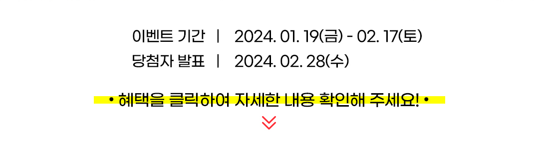 
				이벤트 기간 : 2024. 01. 19(금) - 02. 17(토).
				당첨자 발표 : 2024. 02. 28(수).
				·혜택을 클릭하여 자세한 내용 확인해 주세요!·
			