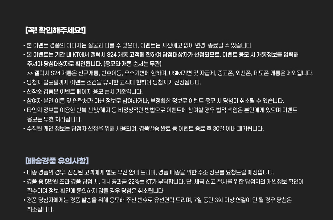 
				[꼭! 확인해주세요!]
				•본 이벤트 경품의 이미지는 실물과 다를 수 있으며, 이벤트는 사전예고 없이 변경, 종료될 수 있습니다.
				•본 이벤트는 기간 내 KT에서 갤럭시 S24 개통 고객에 한하여 당첨대상자가 선정되므로, 이벤트 응모 시 개통정보를 입력해 주셔야 당첨대상자로 확인됩니다. (응모와 개통 순서는 무관) >> 갤럭시 S24 개통은 신규개통, 번호이동, 우수기변에 한하며, USIM 기변 및 자급제, 중고폰, 외산폰, 데모폰 개통 제외됩니다.
				•당첨자 발표일까지 이벤트 조건을 유지한 고객에 한하여 당첨자가 선정됩니다.
				•선착순 경품은 이벤트 페이지 응모 순서 기준입니다.
				•참여자 본인 이름 및 연락처가 아닌 정보로 참여하거나, 부정확한 정보로 이벤트 응모 시 당첨이 취소될 수 있습니다.
				•타인의 정보를 이용한 반복 신청/해지 등 비정상적인 방법으로 이벤트에 참여할 경우 법적 책임은 본인에게 있으며 이벤트 응모는 무효 처리됩니다.
				•수집된 개인 정보는 당첨자 선정을 위해 사용되며, 경품발송 완료 등 이벤트 종료 후 30일 이내 폐기됩니다.

				[배송경품 유의사항]
				•배송 경품의 경우, 선정된 고객에게 별도 유선 안내 드리며, 경품 배송을 위한 주소 정보를 요청드릴 예정입니다.
				•경품 중 5만원 초과 경품 당첨 시, 제세공과금 22%는 KT가 부담합니다. 단, 세금 신고 절차를 위한 당첨자의 개인정보 확인이 필수이며 정보 확인에 동의하지 않을 경우 당첨은 취소됩니다.
				•경품 당첨자에게는 경품 발송을 위해 응모해 주신 번호로 유선연락 드리며, 7일 동안 3회 이상 연결이 안 될 경우 당첨은 취소됩니다.
			