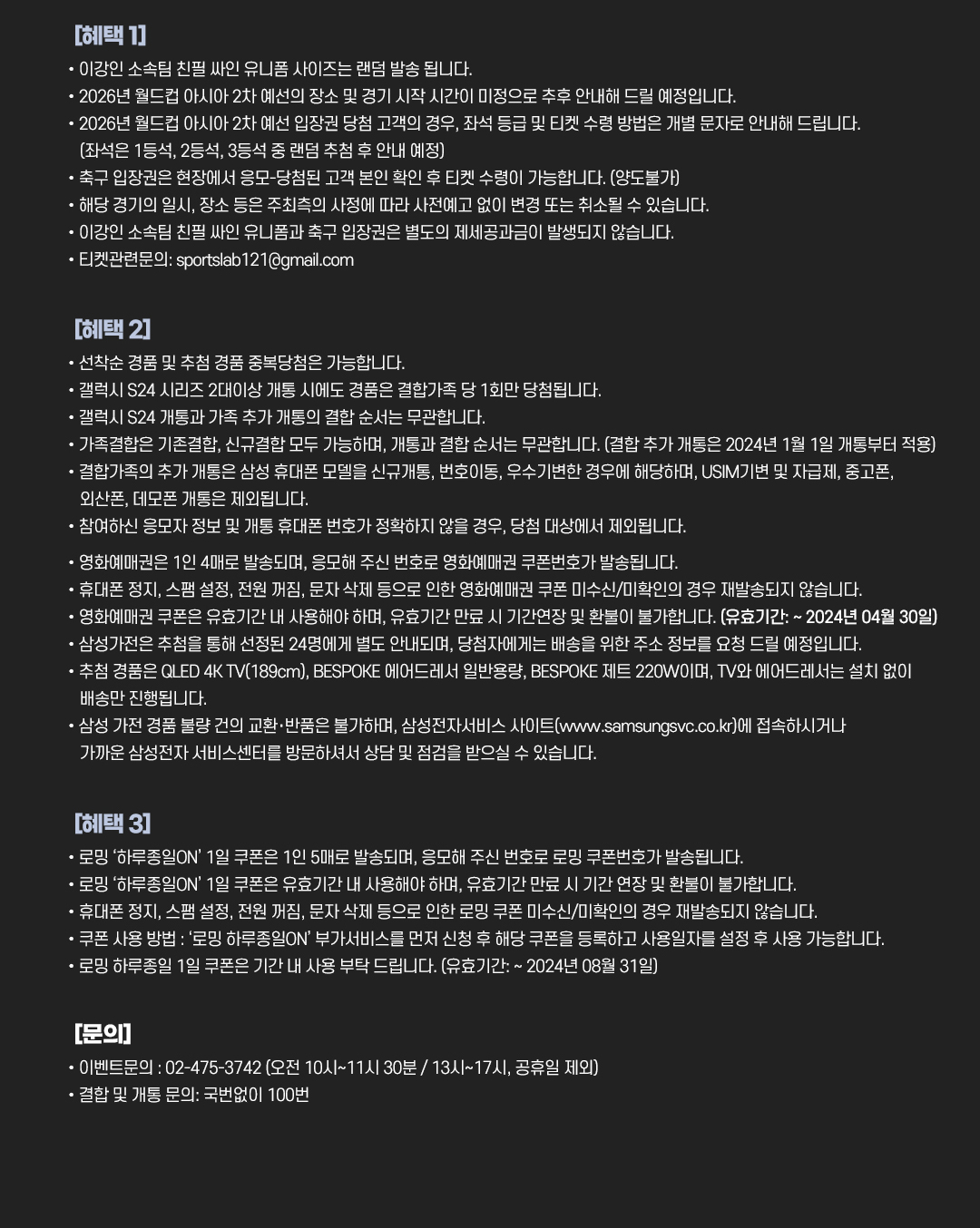 
				[혜택 1]
				•이강인 소속팀 친필 싸인 유니폼 사이즈는 랜덤 발송 됩니다.
				•2026년 월드컵 아시아 2차 예선의 장소 및 경기 시작 시간이 미정으로 추후 안내해 드릴 예정입니다.
				•2026년 월드컵 아시아 2차 예선 입장권 당첨 고객의 경우, 좌석 등급 및 티켓 수령 방법은 개별 문자로 안내해 드립니다. (좌석은 1등석, 2등석, 3등석 중 랜덤 추첨 후 안내 예정)
				•축구 입장권은 현장에서 응모-당첨된 고객 본인 확인 후 티켓 수령이 가능합니다. (양도불가)
				•해당 경기의 일시, 장소 등은 주최측의 사정에 따라 사전예고 없이 변경 또는 취소될 수 있습니다.
				•이강인 소속팀 친필 싸인 유니폼과 축구 입장권은 별도의 제세공과금이 발생되지 않습니다.
				•티켓관련문의: sportslab121@gmail.com.

				[혜택 2]
				•선착순 경품 및 추첨 경품 중복 당첨은 가능합니다.
				•갤럭시 S24 시리즈 2대이상 개통 시에도 경품은 결합가족 당 1회만 당첨됩니다.
				•갤럭시 S24 개통과 가족 추가 개통과 결합 순서는 무관합니다.
				•가족결합은 기존결합, 신규결합 모두 가능하며, 개통과 결합 순서는 무관합니다. (결합 추가 개통은 2024년 1월 1일 개통부터 적용)
				•결합가족의 추가 개통은 삼성 휴대폰 모델을 신규개통, 번호이동, 우수기변한 경우에 해당하며, USIM기변 및 자급제, 중고폰 외산폰, 데모폰 개통은 제외됩니다.
				•참여하신 응모자 정보 및 개통 휴대폰 번호가 정확하지 않을 경우, 당첨 대상에서 제외됩니다.
				•영화예매권은 1인 4매로 발송되며, 응모해 주신 번호로 영화예매권 쿠폰번호가 발송됩니다.
				•휴대폰 정지, 스팸 설정, 전원 꺼짐, 문자 삭제 등으로 인한 영화예매권 쿠폰 미수신/미확인의 경우 재발송되지 않습니다.
				•영화예매권 쿠폰은 유효기간 내 사용해야 하며, 유효기간 만료 시 기간연장 및 환불이 불가합니다. (유효기간: ~ 2024년 04월 30일)
				•삼성가전은 추첨을 통해 선정된 24명에게 별도 안내되며, 당첨자에게는 배송을 위한 주소 정보를 요청 드릴 예정입니다.
				•추첨 경품은 QLED 4K TV(189cm), BESPOKE 에어드레서 일반용량, BESPOKE 제트 220W이며, TV와 에어드레서는 설치 없이 배송만 진행됩니다.
				•삼성 가전 경품 불량 건의 교환·반품은 불가하며, 삼성전자서비스 사이트(www.samsungsvc.co.kr)에 접속하시거나 가까운 삼성전자 서비스센터를 방문하셔서 상담 및 점검을 받으실 수 있습니다.

				[혜택 3]
				•로밍 '하루종인ON' 1일 쿠폰은 1인 5매로 발송되며, 응모해 주신 번호로 로밍 쿠폰번호가 발송됩니다.
				•로밍 '하루종인ON' 1일 쿠폰은 유효기간 내 사용해야 하며, 유효기간 만료 시 기간 연장 및 환불이 불가합니다.
				•휴대폰 정지, 스팸 설정, 전원 꺼짐, 문자 삭제 등으로 인한 로밍 쿠폰 미수신/미확인의 경우 재발송되지 않습니다.
				•쿠폰 사용 방법 : ‘로밍 하루종일ON’ 부가서비스를 먼저 신청 후 해당 쿠폰을 등록하고 사용일자를 설정 후 사용 가능합니다.
				•로밍 하루종일 1일 쿠폰은 기간 내 사용 부탁 드립니다. (유효기간: ~ 2024년 08월 31일)

				[문의]
				•이벤트문의 : 02-475-3742. (오전 10시~11시 30분 / 13시~17시, 공휴일 제외)
				•결합 및 개통 문의: 국번없이 100번.
			