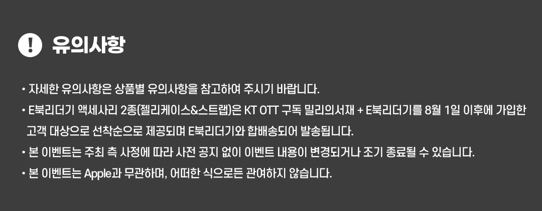 
					유의사항.
					- 자세한 유의사항은 상품별 유의사항을 참고하여 주시기 바랍니다.
					- E북리더기 액세사리 2종(젤리케이스&스트랩)은 KT OTT 구독 밀리의서재 + E북리더기를 8월 1일 이후에 가입한 고객 대상으로 선착순으로 제공되며 E북리더기와 합배송되어 발송됩니다.
					- 본 이벤트는 주최 측 사정에 따라 사전 공지 없이 이벤트 내용이 변경되거나 조기 종료될 수 있습니다.
					- 본 이벤트는 Apple과 무관하며, 어떠한 식으로든 관여하지 않습니다.
				