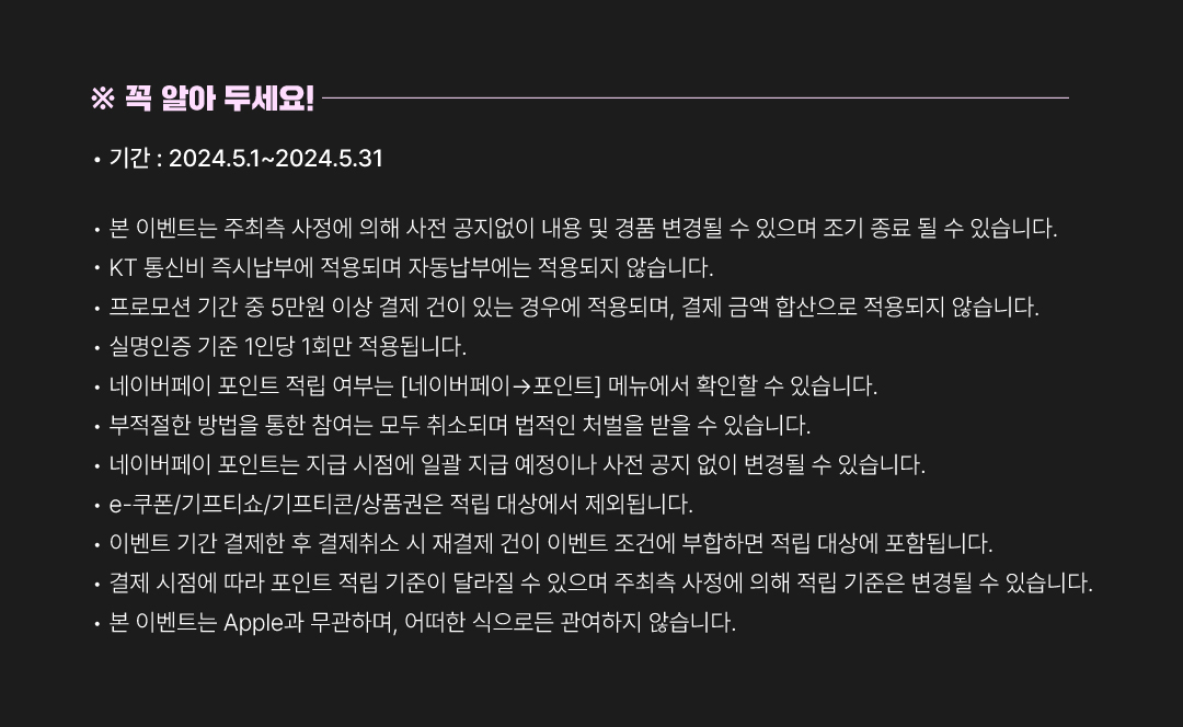 
			※꼭 알아두세요!.
			• 기간 : 2024.5.1~2024.5.31.
			• 본 이벤트는 주최측 사정에 의해 사전 공지없이 내용 및 경품 변경될 수 있으며 조기 종료 될 수 있습니다.
			• KT 통신비 즉시납부에 적용되며 자동납부에는 적용되지 않습니다.
			• 프로모션 기간 중 5만원 이상 결제 건이 있는 경우에 적용되며, 결제 금액 합산으로 적용되지 않습니다.
			• 실명인증 기준 1인당 1회만 적용됩니다.
			• 네이버페이 포인트 적립 여부는 [네이버페이→포인트] 메뉴에서 확인할 수 있습니다.
			• 부적절한 방법을 통한 참여는 모두 취소되며 법적인 처벌을 받을 수 있습니다.
			• 네이버페이 포인트는 지급 시점에 일괄 지급 예정이나 사전 공지 없이 변경될 수 있습니다.
			• e-쿠폰/기프티쇼/기프티콘/상품권은 적립 대상에서 제외됩니다.
			• 이벤트 기간 결제한 후 결제취소 시 재결제 건이 이벤트 조건에 부합하면 적립 대상에 포함됩니다.
			• 결제 시점에 따라 포인트 적립 기준이 달라질 수 있으며 주최측 사정에 의해 적립 기준은 변경될 수 있습니다.
			• 본 이벤트는 Apple과 무관하며, 어떠한 식으로든 관여하지 않습니다.
			