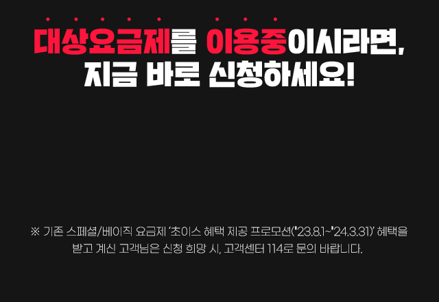 대상요금제를 이용중이시라면, 지금 바로 신청하세요! ※기존 스페셜/베이직 요금제 ‘초이스 혜택 제공 프로모션(2023.8.1~2024.3.31)’혜택을 받고 계신 고객님은 신청 희망 시, 고객센터 114로 문의 바랍니다.