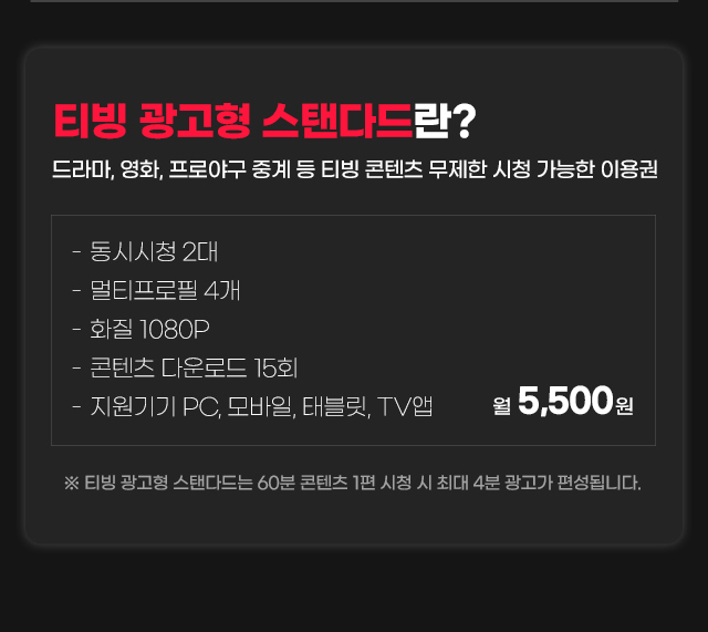 
			티빙 광고형 스탠다드란? 드라마, 영화, 프로야구 중계 등 티빙 콘텐츠 무제한 시청 가능한 이용권.
			- 동시시청 2대.
			- 멀티프로필 4개.
			- 화질 1080P.
			- 콘텐츠 다운로드 15회.
			- 지원기기 PC, 모바일, 태블릿, TV 앱.
			월 5,500원.
			※ 티빙 광고형 스탠다드는 60분 콘텐츠 1편 시청 시 최대 4분 광고가 편셩됩니다.
			