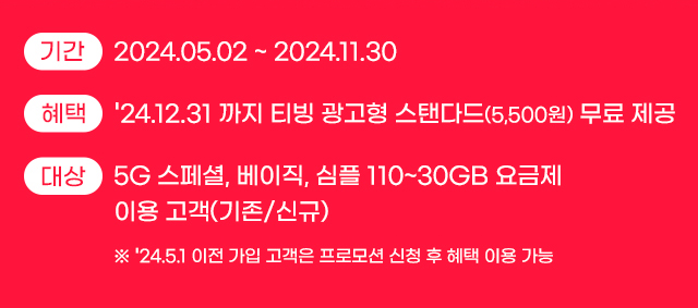 
				기간 : 2024.05.02 ~ 2024.11.30.
				혜택 : 2024.12.31 까지 티빙 광고형 스탠다드(5,500원) 무료 제공
				대상 : 5G 스페셜, 베이직, 심플 110~30GB 요금제 이용 고객(기존/신규). ※ 2024.5.1 이전 가입 고객은 프로모션 신청 후 혜택 이용 가능.
			